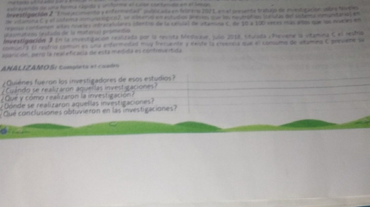 extrapindo de una forma rágida y unfórie el calor contendo en el lmon 
Investigación 2 ''Enejecimento y enfermedad'' publicada en febrero 2021, en el semente trabaip de investigación sobre teveles 
de vitamios Cy el sistera inmulológico2, se observó en estudios previos que los neutrófilos Scéulas del sistema inmuntario) en 
reposo contienen altos níveles intracalutares (dentro de la célula) de vitamina C, de 10 a 100 veces más altos que los nveles en 
prasmáticos (estado de la materia) promedio 
Investigación 3 En la investigación realizada por la revista Mednave, julo 2018, situlada ¿Previene la vitamina C el resfro 
comun?y El resfrío comun es una enfermedad muy frecuente y existe la creenca que el consumo de viamina C previene su 
aparición, peró la real eficacia de esta medida es controvertida 
ANÁLIZAMOS: completa el cuadro 
¿Quiénes fueron los investigadores de esos estudios? 
¿ Cuándo se realizaron aquellas investigaciones? 
¿Qué y cómo realizaron la investigación? 
¿ Dónde se realizaron aquellas investigaciones? 
¿ Qué conclusiones obtuvieron en las investigaciones?