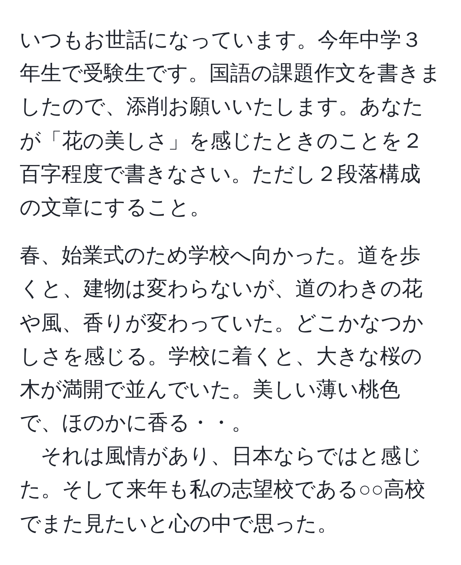 いつもお世話になっています。今年中学３年生で受験生です。国語の課題作文を書きましたので、添削お願いいたします。あなたが「花の美しさ」を感じたときのことを２百字程度で書きなさい。ただし２段落構成の文章にすること。

春、始業式のため学校へ向かった。道を歩くと、建物は変わらないが、道のわきの花や風、香りが変わっていた。どこかなつかしさを感じる。学校に着くと、大きな桜の木が満開で並んでいた。美しい薄い桃色で、ほのかに香る・・。  
それは風情があり、日本ならではと感じた。そして来年も私の志望校である○○高校でまた見たいと心の中で思った。