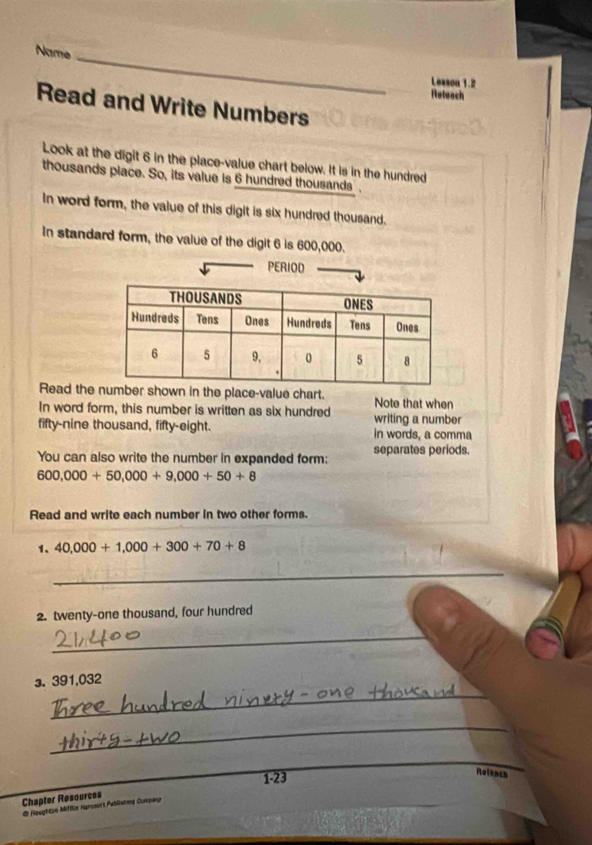 Name_ 
Lesson 1.2 
Neteach 
Read and Write Numbers 
Look at the digit 6 in the place-value chart below. It is in the hundred 
thousands place. So, its value is 6 hundred thousands , 
In word form, the value of this digit is six hundred thousand. 
In standard form, the value of the digit 6 is 600,000. 
PERIOD 
Read the shown in the place-value chart. Note that when 
In word form, this number is written as six hundred writing a number 
fifty-nine thousand, fifty-eight. 
in words, a comma 
You can also write the number in expanded form: separates periods.
600,000+50,000+9,000+50+8
Read and write each number in two other forms. 
1、 40,000+1,000+300+70+8
_ 
2. twenty-one thousand, four hundred 
_ 
3. 391,032
_ 
_ 
_ 
_ 
1-23 
Rotench 
Chapter Resources 
@ Houghton Mifllin Harenurt Publishng Covepany