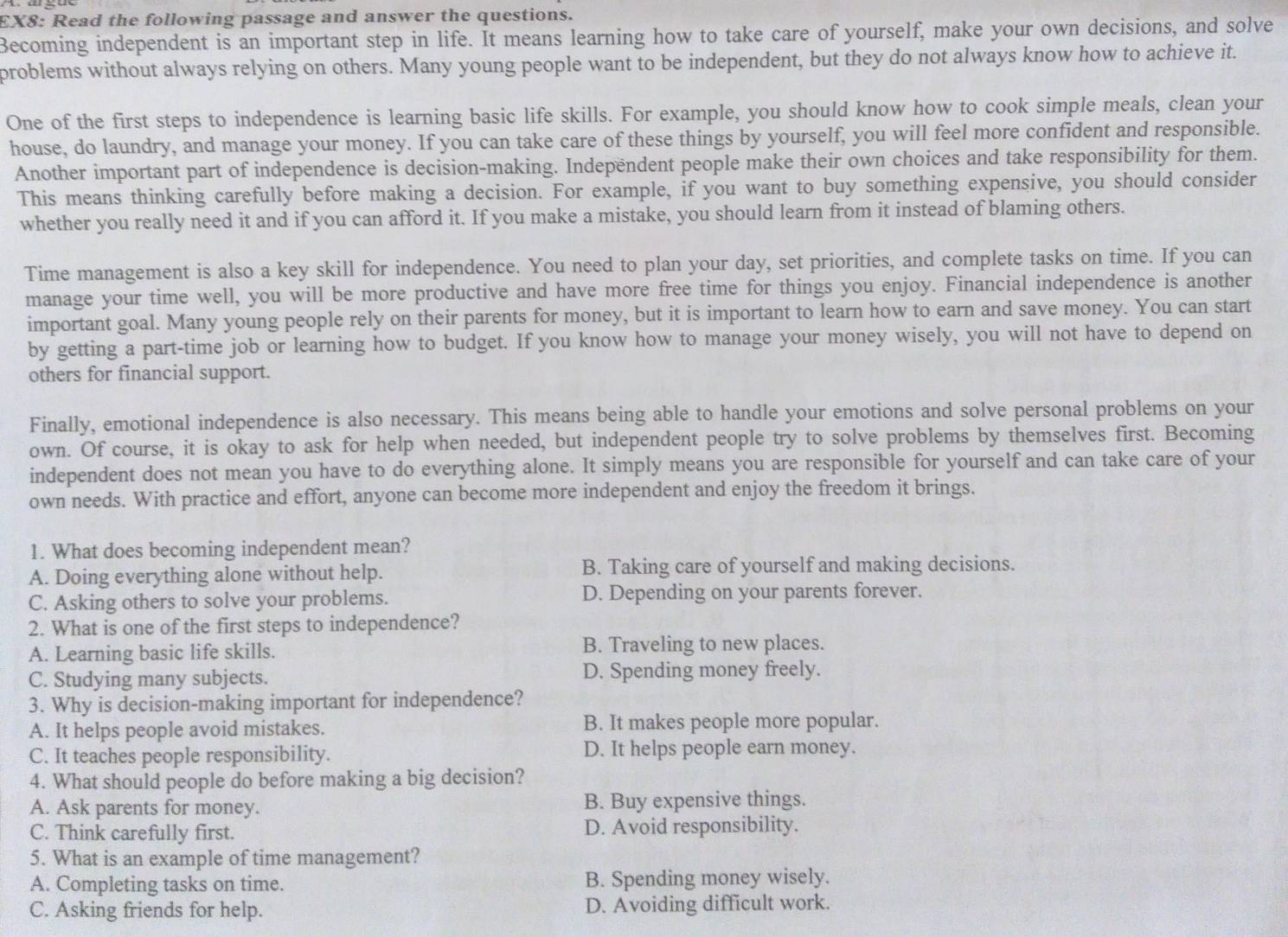 EX8: Read the following passage and answer the questions.
Becoming independent is an important step in life. It means learning how to take care of yourself, make your own decisions, and solve
problems without always relying on others. Many young people want to be independent, but they do not always know how to achieve it.
One of the first steps to independence is learning basic life skills. For example, you should know how to cook simple meals, clean your
house, do laundry, and manage your money. If you can take care of these things by yourself, you will feel more confident and responsible.
Another important part of independence is decision-making. Indepëndent people make their own choices and take responsibility for them.
This means thinking carefully before making a decision. For example, if you want to buy something expensive, you should consider
whether you really need it and if you can afford it. If you make a mistake, you should learn from it instead of blaming others.
Time management is also a key skill for independence. You need to plan your day, set priorities, and complete tasks on time. If you can
manage your time well, you will be more productive and have more free time for things you enjoy. Financial independence is another
important goal. Many young people rely on their parents for money, but it is important to learn how to earn and save money. You can start
by getting a part-time job or learning how to budget. If you know how to manage your money wisely, you will not have to depend on
others for financial support.
Finally, emotional independence is also necessary. This means being able to handle your emotions and solve personal problems on your
own. Of course, it is okay to ask for help when needed, but independent people try to solve problems by themselves first. Becoming
independent does not mean you have to do everything alone. It simply means you are responsible for yourself and can take care of your
own needs. With practice and effort, anyone can become more independent and enjoy the freedom it brings.
1. What does becoming independent mean?
A. Doing everything alone without help. B. Taking care of yourself and making decisions.
C. Asking others to solve your problems. D. Depending on your parents forever.
2. What is one of the first steps to independence?
A. Learning basic life skills. B. Traveling to new places.
C. Studying many subjects. D. Spending money freely.
3. Why is decision-making important for independence?
A. It helps people avoid mistakes. B. It makes people more popular.
C. It teaches people responsibility. D. It helps people earn money.
4. What should people do before making a big decision?
A. Ask parents for money. B. Buy expensive things.
C. Think carefully first. D. Avoid responsibility.
5. What is an example of time management?
A. Completing tasks on time. B. Spending money wisely.
C. Asking friends for help. D. Avoiding difficult work.