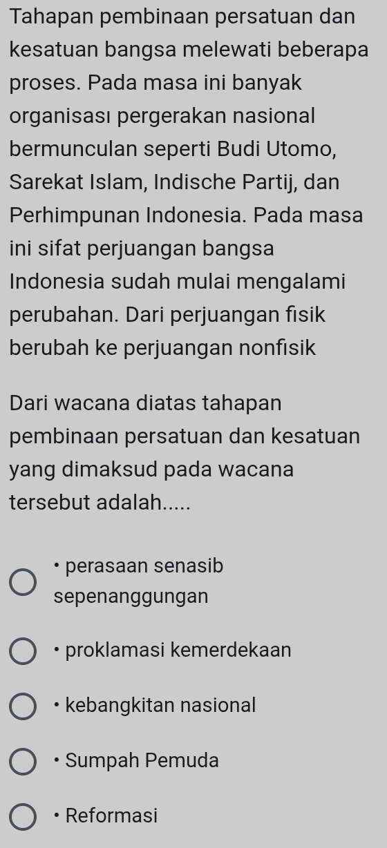 Tahapan pembinaan persatuan dan
kesatuan bangsa melewati beberapa
proses. Pada masa ini banyak
organisası pergerakan nasional
bermunculan seperti Budi Utomo,
Sarekat Islam, Indische Partij, dan
Perhimpunan Indonesia. Pada masa
ini sifat perjuangan bangsa
Indonesia sudah mulai mengalami
perubahan. Dari perjuangan fisik
berubah ke perjuangan nonfisik
Dari wacana diatas tahapan
pembinaan persatuan dan kesatuan
yang dimaksud pada wacana
tersebut adalah.....
• perasaan senasib
sepenanggungan
• proklamasi kemerdekaan
• kebangkitan nasional
Sumpah Pemuda
Reformasi