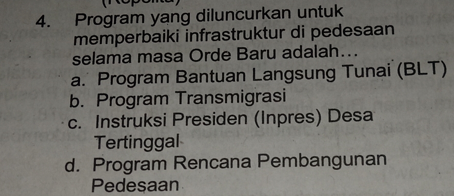 Program yang diluncurkan untuk
memperbaiki infrastruktur di pedesaan
selama masa Orde Baru adalah...
a. Program Bantuan Langsung Tunai (BLT)
b. Program Transmigrasi
c. Instruksi Presiden (Inpres) Desa
Tertinggal
d. Program Rencana Pembangunan
Pedesaan