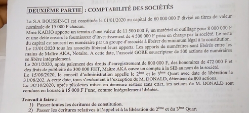 deUXIèME PARTIE : COMPTABILITÉ DES SOCIÉTÉS 
La S.A BOUSSIN-CI est constituée le 01/01/2020 au capital de 60 000 000 F divisé en titres de valeur 
nominale de 15 000 F chacun. 
Mme KADJO apporte un terrain d'une valeur de 11 500 000 F, un matériel et outillage pour 8 000 000 F 
et une dette envers le fournisseur d'investissement de 4 500 000 F prise en charge par la société. Le reste 
du capital est souscrit en numéraire par un groupe d'associés à libérer du minimum légal à la constitution. 
Le 15/01/2020 tous les associés libèrent leurs apports. Les apports de numéraires sont libérés entre les 
mains de Maître AKA, Notaire. A cette date, l'associé GORE souscripteur de 500 actions de numéraires 
se libère intégralement. 
Le 20/1/2020, après paiement des droits d'enregistrement de 800 000 F, des honoraires de 472 000 F et 
des frais de publicité de 300 000 FHT, Maître AKA ouvre un compte à la SIB au nom de la société. 
Le 15/08/2020, le conseil d'administration appelle le 2^(tare) et le 3^(tine) Quart avec date de libération le 
31/08/202. A cette date, tous s'exéeutent à l'exception de M. DONALD, détenteur de 800 actions. 
Le 30/10/2020, après plusieurs mises en demeure restées sans ettet, les actions de M. DONALD sont 
vendues en bourse à 15 000 F l'une, comme Intégralement libérées. 
Travail à faire : 
1) Passer toutes les écritures de constitution. 
2) Passer les écritures relatives à l'appel et à la libération du 2^(tmc) et du 3^(tmt) Quart