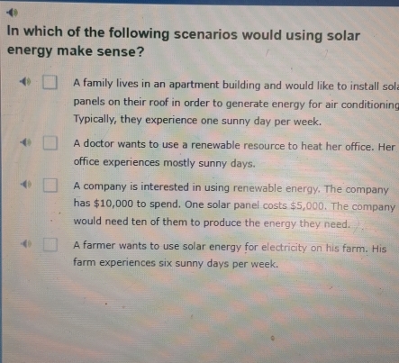 In which of the following scenarios would using solar
energy make sense?
-( A family lives in an apartment building and would like to install sol
panels on their roof in order to generate energy for air conditioning
Typically, they experience one sunny day per week.
-40 A doctor wants to use a renewable resource to heat her office. Her
office experiences mostly sunny days.
-4 A company is interested in using renewable energy. The company
has $10,000 to spend. One solar panel costs $5,000. The company
would need ten of them to produce the energy they need.
-( A farmer wants to use solar energy for electricity on his farm. His
farm experiences six sunny days per week.