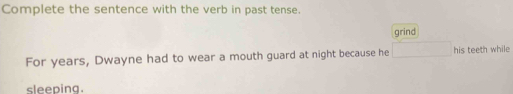 Complete the sentence with the verb in past tense. 
grind 
For years, Dwayne had to wear a mouth guard at night because he his teeth while 
sleeping.