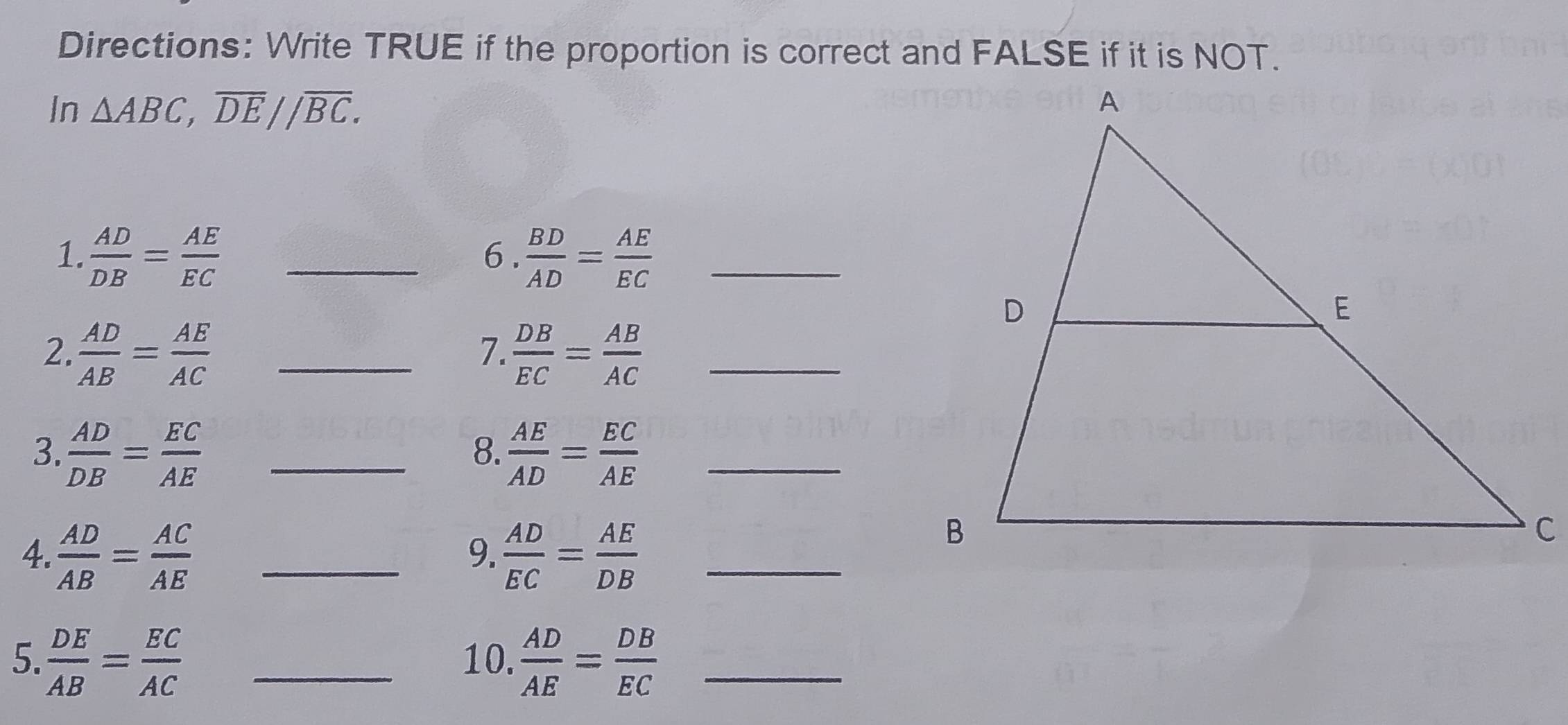 Directions: Write TRUE if the proportion is correct and FALSE if it is NOT. 
In △ ABC, overline DE//overline BC. 
1.  AD/DB = AE/EC  _  BD/AD = AE/EC  _ 
6. 
7. 
2.  AD/AB = AE/AC  _  DB/EC = AB/AC  _ 
3.  AD/DB = EC/AE  _  AE/AD = EC/AE  _ 
8. 
4.  AD/AB = AC/AE  _  AD/EC = AE/DB  _ 
9. 
5.  DE/AB = EC/AC  _10.  AD/AE = DB/EC  _