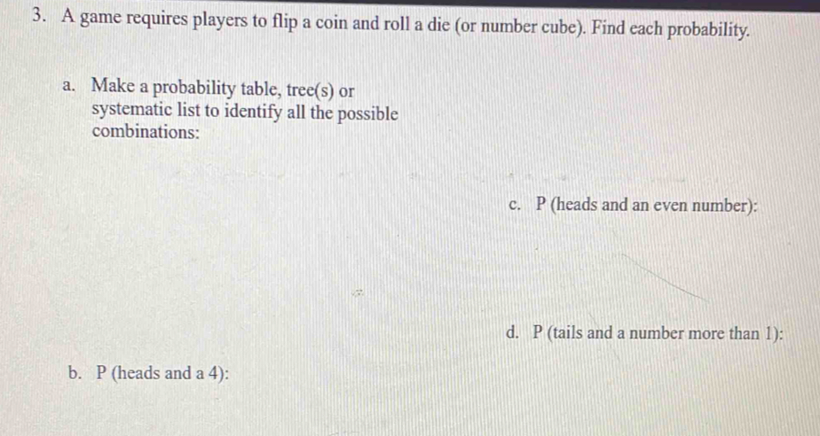 A game requires players to flip a coin and roll a die (or number cube). Find each probability. 
a. Make a probability table, tree(s) or 
systematic list to identify all the possible 
combinations: 
c. P (heads and an even number): 
d. P (tails and a number more than 1): 
b. P (heads and a 4):