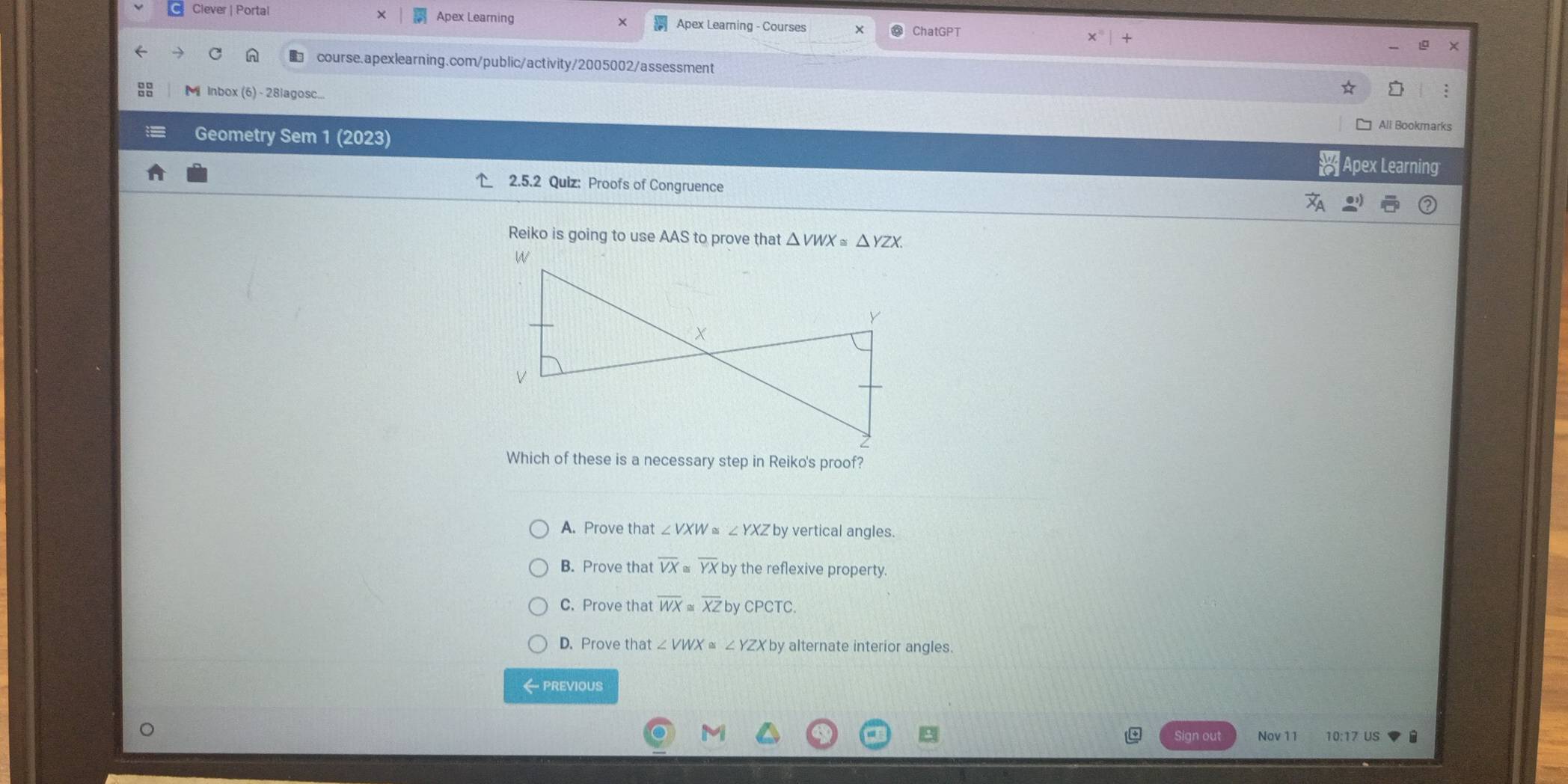 Clever | Portal Apex Learning × Apex Learning - Courses X ChatGPT x°|+ 
course.apexlearning.com/public/activity/2005002/assessment
M Inbox (6) - 28iagosc...
:
All Bookmarks
Geometry Sem 1 (2023)
Apex Learning
2.5.2 Quiz: Proofs of Congruence
Reiko is going to use AAS to prove that △ VWX≌ △ YZX. 
Which of these is a necessary step in Reiko's proof?
A. Prove that ∠ VXW ∠ YXZ by vertical angles.
B. Prove that overline VX≌ overline YX by the reflexive property.
C. Prove that overline WX≌ overline XZ by CPCTC
D. Prove that ∠ VWX≌ ∠ YZXby by alternate interior angles.
← previous
Sign out Nov 11 10:17 US