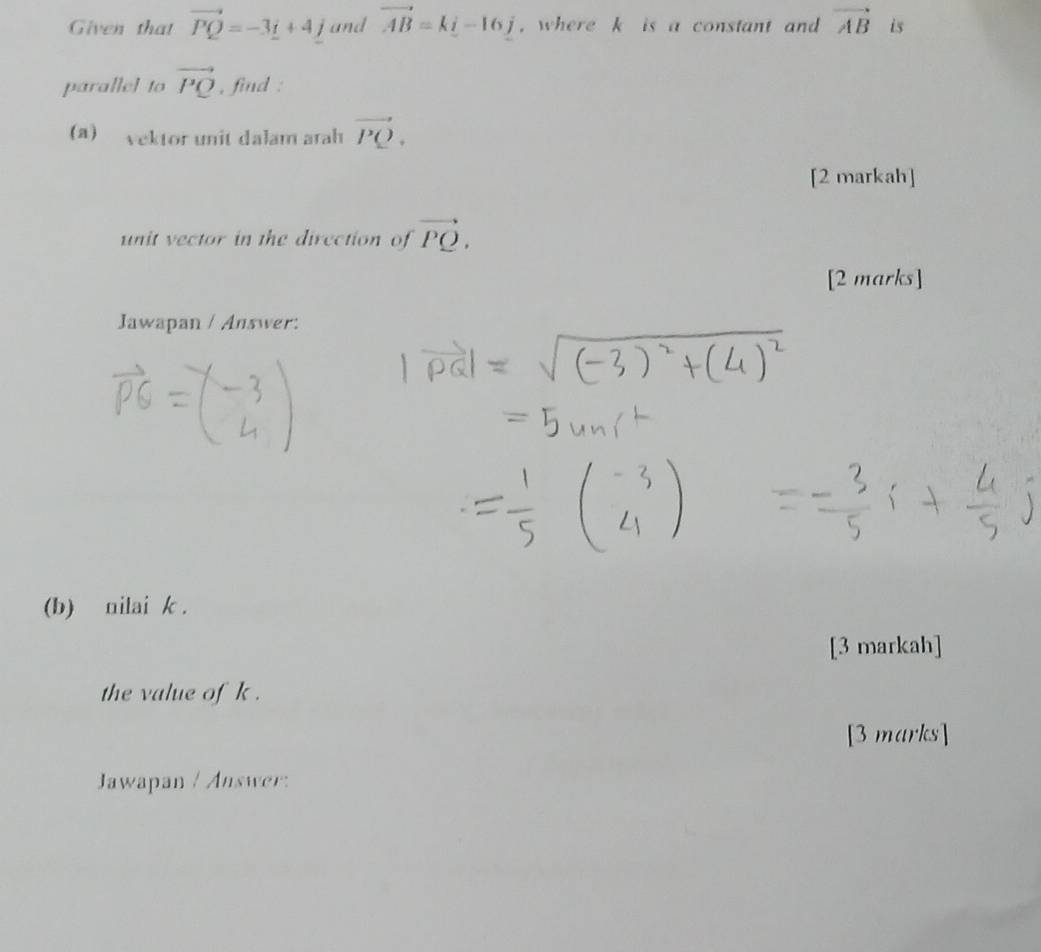 Given that vector PQ=-3_ i+4_ j and vector AB=ki-16j , where k is a constant and vector AB is 
parallel to vector PQ , find : 
(a) vektor unit dalam arah vector PQ. 
[2 markah] 
unit vector in the direction of vector PQ. 
[2 marks] 
Jawapan / Answer: 
(b) nilai k. 
[3 markah] 
the value of k. 
[3 marks] 
Jawapan / Answer: