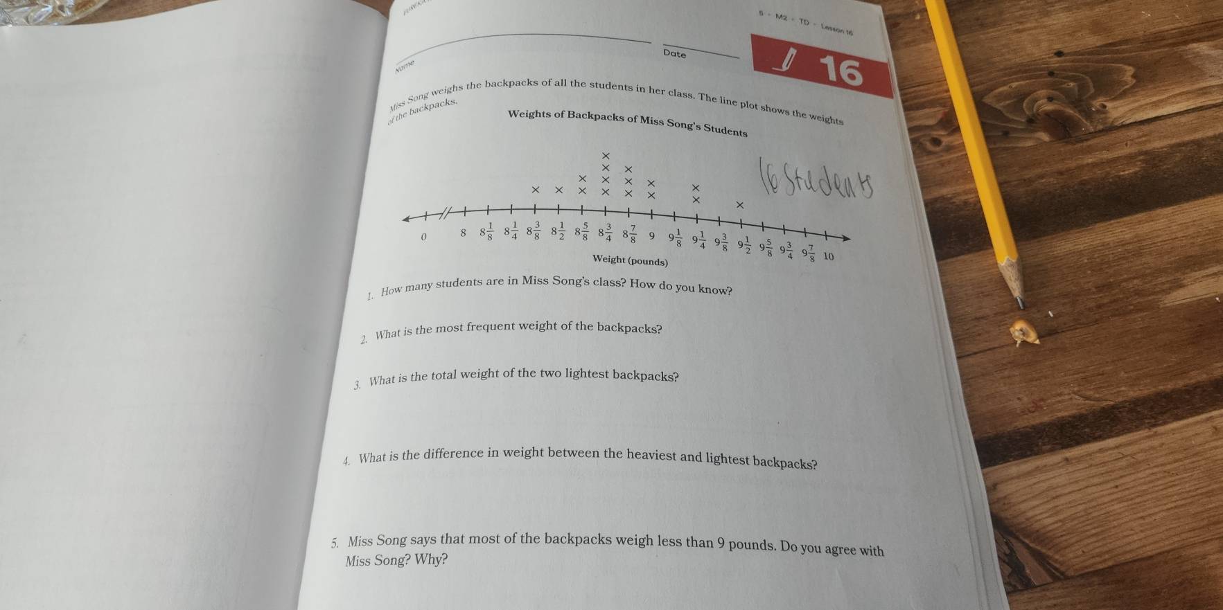 6=M2+TD=
Date
16
Miss Song weighs the backpacks of all the students in her class. The line plot shows the weights
of the backpacks.
Weights of Backpacks of Miss Song's Students
1. How many students are in Miss Song's class? How do you know?
2. What is the most frequent weight of the backpacks?
3. What is the total weight of the two lightest backpacks?
4. What is the difference in weight between the heaviest and lightest backpacks?
5. Miss Song says that most of the backpacks weigh less than 9 pounds. Do you agree with
Miss Song Why?