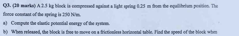 A 2.5 kg block is compressed against a light spring 0.25 m from the equilibrium position. The 
force constant of the spring is 250 N/m. 
a) Compute the elastic potential energy of the system. 
b) When released, the block is free to move on a frictionless horizontal table. Find the speed of the block when