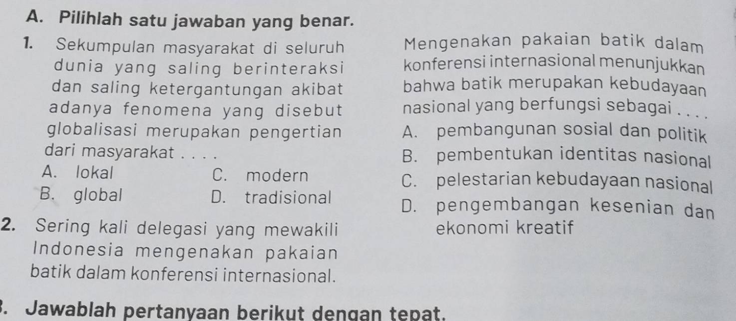 Pilihlah satu jawaban yang benar.
1. Sekumpulan masyarakat di seluruh
Mengenakan pakaian batik dalam
dunia yang saling berinteraksi
konferensi internasional menunjukkan
dan saling ketergantungan akibat
bahwa batik merupakan kebudayaan
adanya fenomena yang disebut nasional yang berfungsi sebagai . . . .
globalisasi merupakan pengertian A. pembangunan sosial dan politik
dari masyarakat . . . . B. pembentukan identitas nasional
A. lokal C. modern C. pelestarian kebudayaan nasional
B. global D. tradisional
D. pengembangan kesenian dan
2. Sering kali delegasi yang mewakili ekonomi kreatif
Indonesia mengenakan pakaian
batik dalam konferensi internasional.
3. Jawablah pertanyaan berikut dengan tepat.