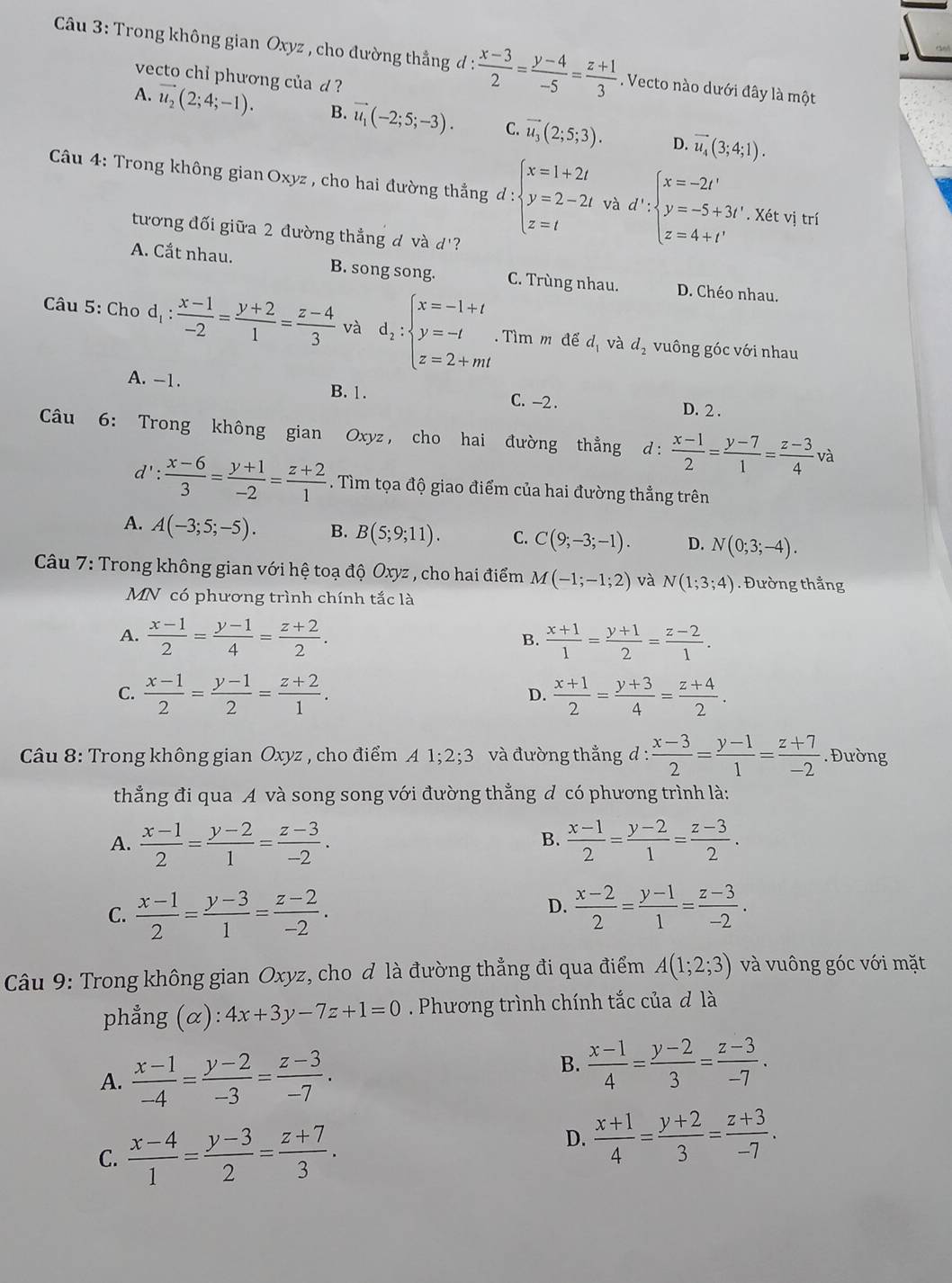 Trong không gian Oxyz , cho đường thẳng đ :  (x-3)/2 = (y-4)/-5 = (z+1)/3 . Vecto nào dưới đây là một
vecto chỉ phương của d ?
A. vector u_2(2;4;-1). B. vector u_1(-2;5;-3). C. vector u_3(2;5;3). vector u_4(3;4;1).
D.
Câu 4: Trong không gian Oxyz , cho hai đường thẳng d:beginarrayl x=1+2t y=2-2t z=tendarray. và d':beginarrayl x=-2t' y=-5+3t'.X6tvitri z=4+t'endarray.
tương đối giữa 2 đường thắng d và d'?
A. Cắt nhau. B. song song. C. Trùng nhau. D. Chéo nhau.
Câu 5: Cho d_1: (x-1)/-2 = (y+2)/1 = (z-4)/3  và d_2:beginarrayl x=-1+t y=-t z=2+mtendarray..  Tìm m để d_1 và d_2 vuông góc với nhau
A. -1. B. 1. C. -2 .
D. 2 .
Câu 6: Trong không gian Oxyz, cho hai đường thẳng d: (x-1)/2 = (y-7)/1 = (z-3)/4  và
d'  (x-6)/3 = (y+1)/-2 = (z+2)/1 . Tìm tọa độ giao điểm của hai đường thẳng trên
A. A(-3;5;-5). B. B(5;9;11). C. C(9;-3;-1). D. N(0;3;-4).
Câu 7: Trong không gian với hệ toạ độ Oxyz , cho hai điểm M(-1;-1;2) và N(1;3;4). Đường thẳng
MN có phương trình chính tắc là
A.  (x-1)/2 = (y-1)/4 = (z+2)/2 .  (x+1)/1 = (y+1)/2 = (z-2)/1 .
B.
C.  (x-1)/2 = (y-1)/2 = (z+2)/1 .  (x+1)/2 = (y+3)/4 = (z+4)/2 .
D.
*  Câu 8: Trong không gian Oxyz , cho điểm A 1;2;3 và đường thắng d :  (x-3)/2 = (y-1)/1 = (z+7)/-2 . Đường
thẳng đi qua A và song song với đường thẳng đ có phương trình là:
A.  (x-1)/2 = (y-2)/1 = (z-3)/-2 .  (x-1)/2 = (y-2)/1 = (z-3)/2 .
B.
D.
C.  (x-1)/2 = (y-3)/1 = (z-2)/-2 .  (x-2)/2 = (y-1)/1 = (z-3)/-2 .
Câu 9: Trong không gian Oxyz, cho ơ là đường thẳng đi qua điểm A(1;2;3) và vuông góc với mặt
phẳng  (α) :4x+3y-7z+1=0. Phương trình chính tắc của ơ là
A.  (x-1)/-4 = (y-2)/-3 = (z-3)/-7 .
B.  (x-1)/4 = (y-2)/3 = (z-3)/-7 .
C.  (x-4)/1 = (y-3)/2 = (z+7)/3 .
D.  (x+1)/4 = (y+2)/3 = (z+3)/-7 .