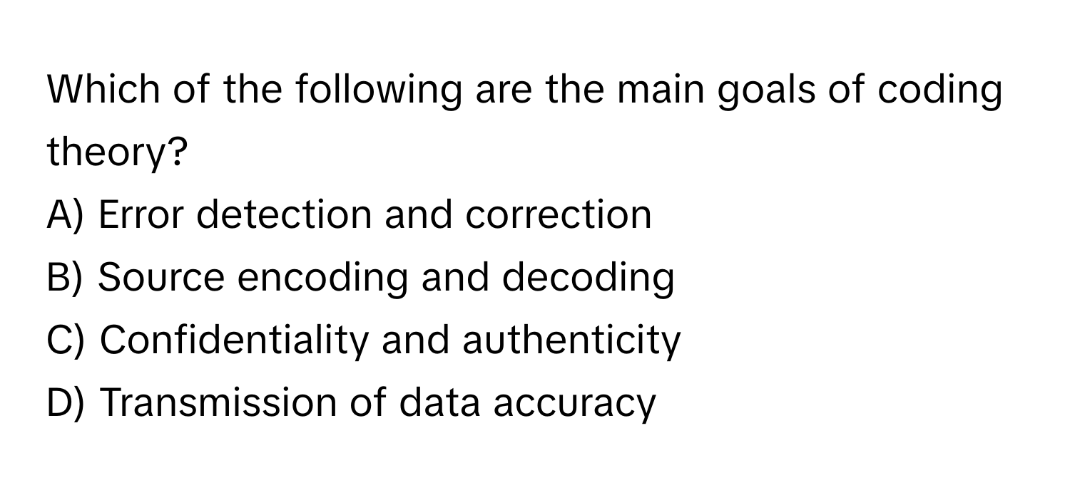 Which of the following are the main goals of coding theory?

A) Error detection and correction
B) Source encoding and decoding
C) Confidentiality and authenticity
D) Transmission of data accuracy