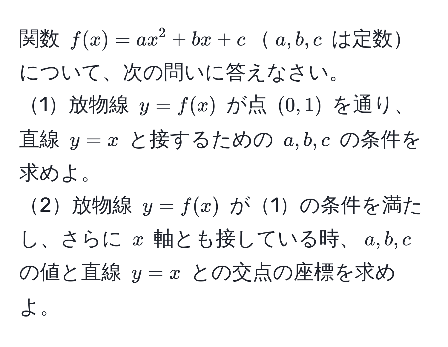 関数 $f(x) = ax^2 + bx + c$$a, b, c$ は定数について、次の問いに答えなさい。  
1放物線 $y = f(x)$ が点 $(0, 1)$ を通り、直線 $y = x$ と接するための $a, b, c$ の条件を求めよ。  
2放物線 $y = f(x)$ が1の条件を満たし、さらに $x$ 軸とも接している時、$a, b, c$ の値と直線 $y = x$ との交点の座標を求めよ。