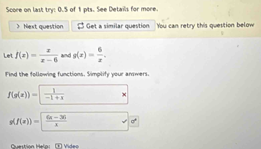 Score on last try: 0.5 of 1 pts. See Details for more. 
Next question Get a similar question You can retry this question below 
Let f(x)= x/x-6  and g(x)= 6/x . 
Find the following functions. Simplify your answers.
f(g(x))= 1/-1+x 
×
g(f(x))=| (6x-36)/x 
√ sigma^4 
Question Help: Video