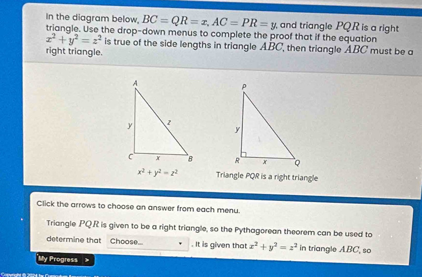 In the diagram below, BC=QR=x, AC=PR=y ,and triangle PQR is a right 
triangle. Use the drop-down menus to complete the proof that if the equation
x^2+y^2=z^2 is true of the side lengths in triangle ABC, then triangle ABC must be a 
right triangle.

x^2+y^2=z^2 Triangle PQR is a right triangle 
Click the arrows to choose an answer from each menu. 
Triangle PQR is given to be a right triangle, so the Pythagorean theorem can be used to 
determine that Choose... . It is given that x^2+y^2=z^2 in triangle ABC, so 
My Progress 
Convrakt B 2024 b e C