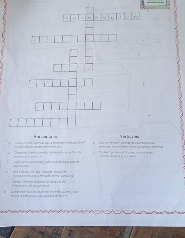 Notas internas zadas p1ntades que 
o instrucciones dentro de la empresa. producen o transfieren las obligaciones y derechos 
3. Documentos para recopilar información específica de 4. Contrato por el cual dos personas se unen 
manera estructurada voluntariamente en sociedad 
5. Registran las decisiones y acciones tomadas durante 
una reunión. 
6. Una persona llamada ''donante'' transfière 
gratuitamente a otra conocida como "donatario 
7. Otorga derechos de posesión después del 
fallecimiento de una persona 
a. Documento que se establece entre dos partes y que 
refleja la entrega de una cantidad de dinero