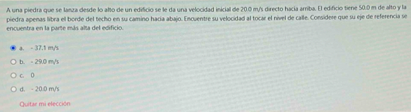 A una piedra que se lanza desde lo alto de un edificio se le da una velocidad inicial de 20.0 m/s directo hacia arriba. El edificio tiene 50.0 m de alto y la
piedra apenas libra el borde del techo en su camino hacia abajo. Encuentre su velocidad al tocar el nivel de calle. Considere que su eje de referencia se
encuentra en la parte más alta del edificio.
a. - 37.1 m/s
b. - 29.0 m/s
c. 0
d. - 20.0 m/s
Quitar mi elección