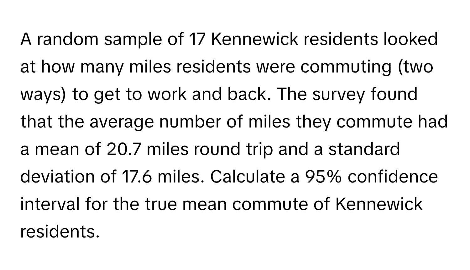 A random sample of 17 Kennewick residents looked at how many miles residents were commuting (two ways) to get to work and back. The survey found that the average number of miles they commute had a mean of 20.7 miles round trip and a standard deviation of 17.6 miles. Calculate a 95% confidence interval for the true mean commute of Kennewick residents.