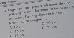 ang benar.
5. Lingkaran L mempunyai tali busur dengan -6
panjang 16 cm. Jika apotema tali busur
cm, maka, Panjang diameter lingkaran
tersebut sama dengan ... .
A 10 cm D. 20 cm
B. 15 cm E. 21 cm
C. 17 cm