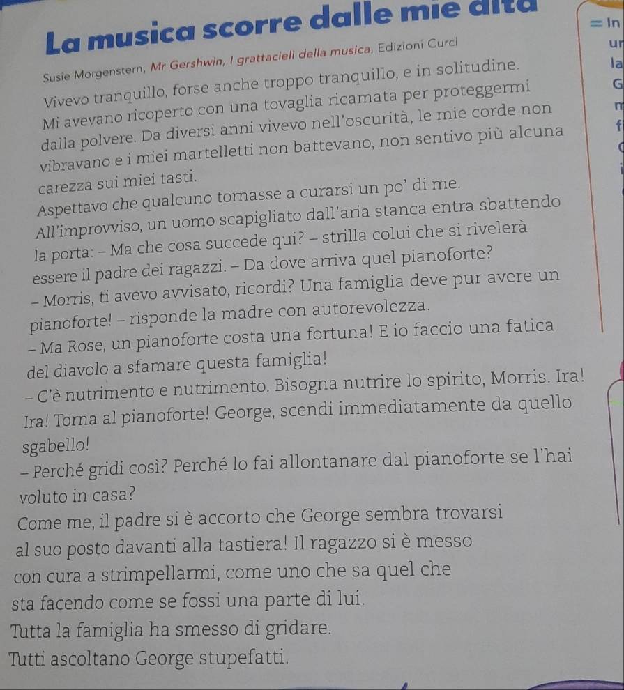 La musica scorre dalle mie dita
= In
Susie Morgenstern, Mr Gershwin, I grattacieli della musica, Edizioni Curci
ur
Vivevo tranquillo, forse anche troppo tranquillo, e in solitudine.
la
Mi avevano ricoperto con una tovaglia ricamata per proteggermi
G
dalla polvere. Da diversi anni vivevo nell’oscurità, le mie corde non n
vibravano e i miei martelletti non battevano, non sentivo più alcuna f
carezza sui miei tasti.
Aspettavo che qualcuno tornasse a curarsi un po’ di me.
All’improvviso, un uomo scapigliato dall’aria stanca entra sbattendo
la porta: - Ma che cosa succede qui? - strilla colui che si rivelerà
essere il padre dei ragazzi. - Da dove arriva quel pianoforte?
- Morris, ti avevo avvisato, ricordi? Una famiglia deve pur avere un
pianoforte! - risponde la madre con autorevolezza.
- Ma Rose, un pianoforte costa una fortuna! E io faccio una fatica
del diavolo a sfamare questa famiglia!
- C'è nutrimento e nutrimento. Bisogna nutrire lo spirito, Morris. Ira!
Ira! Torna al pianoforte! George, scendi immediatamente da quello
sgabello!
- Perché gridi così? Perché lo fai allontanare dal pianoforte se l'hai
voluto in casa?
Come me, il padre si è accorto che George sembra trovarsi
al suo posto davanti alla tastiera! Il ragazzo si è messo
con cura a strimpellarmi, come uno che sa quel che
sta facendo come se fossi una parte di lui.
Tutta la famiglia ha smesso di gridare.
Tutti ascoltano George stupefatti.