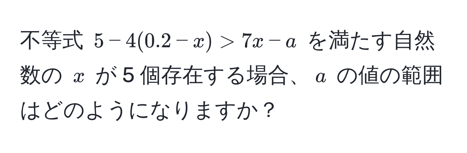 不等式 $5 - 4(0.2 - x) > 7x - a$ を満たす自然数の $x$ が 5 個存在する場合、$a$ の値の範囲はどのようになりますか？