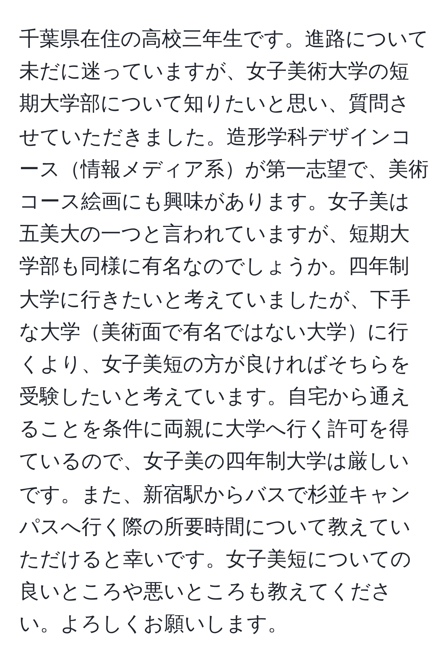 千葉県在住の高校三年生です。進路について未だに迷っていますが、女子美術大学の短期大学部について知りたいと思い、質問させていただきました。造形学科デザインコース情報メディア系が第一志望で、美術コース絵画にも興味があります。女子美は五美大の一つと言われていますが、短期大学部も同様に有名なのでしょうか。四年制大学に行きたいと考えていましたが、下手な大学美術面で有名ではない大学に行くより、女子美短の方が良ければそちらを受験したいと考えています。自宅から通えることを条件に両親に大学へ行く許可を得ているので、女子美の四年制大学は厳しいです。また、新宿駅からバスで杉並キャンパスへ行く際の所要時間について教えていただけると幸いです。女子美短についての良いところや悪いところも教えてください。よろしくお願いします。