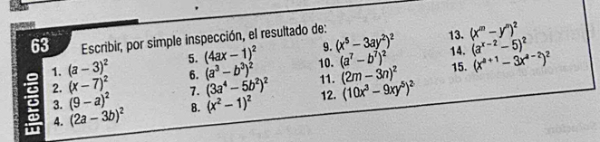 Escribir, por simple inspección, el resultado de: 13. (x^m-y^n)^2
9. (x^5-3ay^2)^2
1. (a-3)^2 5. (4ax-1)^2 10. (a^7-b^7)^2 14. (a^(x-2)-5)^2
2. (x-7)^2 6. (a^3-b^3)^2 11. (2m-3n)^2 15. (x^(a+1)-3x^(a-2))^2
3. (9-a)^2 7. (3a^4-5b^2)^2 12. (10x^3-9xy^5)^2
4. (2a-3b)^2 B. (x^2-1)^2