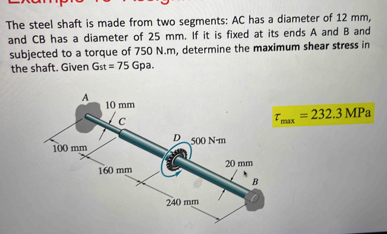 The steel shaft is made from two segments: AC has a diameter of 12 mm, 
and CB has a diameter of 25 mm. If it is fixed at its ends A and B and 
subjected to a torque of 750 N.m, determine the maximum shear stress in 
the shaft. Given Gst=75Gpa.
tau _max=232.3MPa