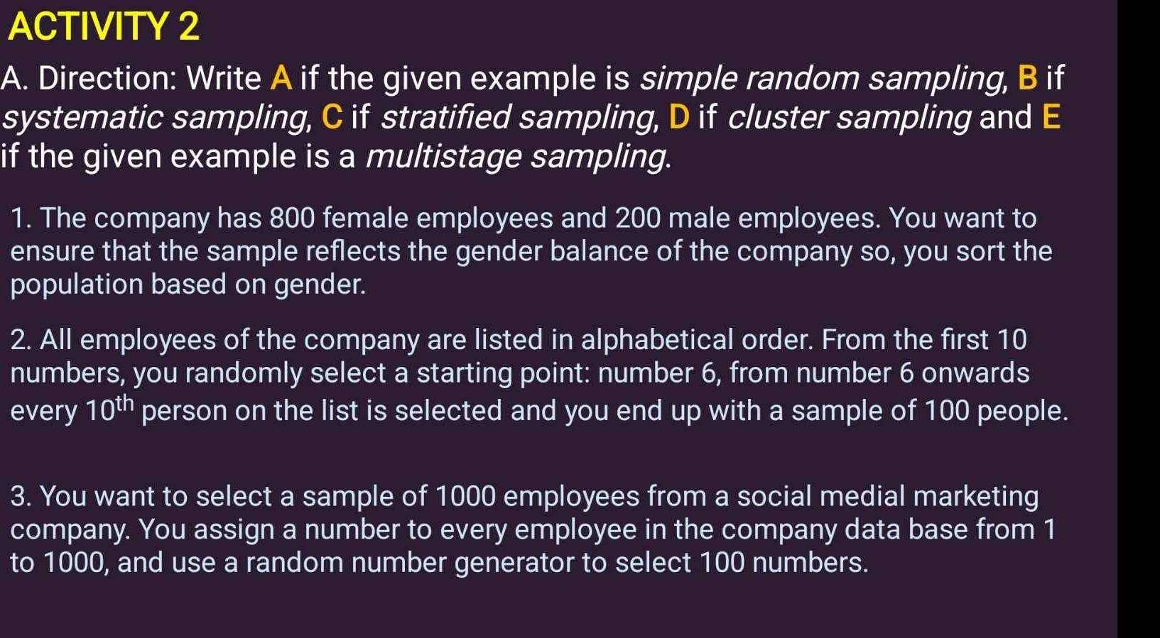 ACTIVITY 2 
A. Direction: Write A if the given example is simple random sampling, B if 
systematic sampling, C if stratified sampling, D if cluster sampling and E 
if the given example is a multistage sampling. 
1. The company has 800 female employees and 200 male employees. You want to 
ensure that the sample reflects the gender balance of the company so, you sort the 
population based on gender. 
2. All employees of the company are listed in alphabetical order. From the first 10
numbers, you randomly select a starting point: number 6, from number 6 onwards 
every 10^(th) person on the list is selected and you end up with a sample of 100 people. 
3. You want to select a sample of 1000 employees from a social medial marketing 
company. You assign a number to every employee in the company data base from 1
to 1000, and use a random number generator to select 100 numbers.