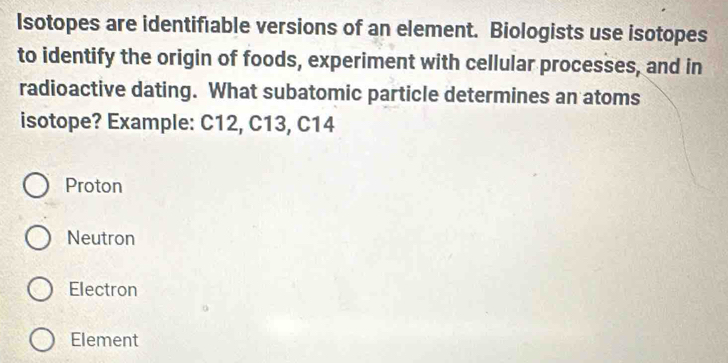 Isotopes are identiféable versions of an element. Biologists use isotopes
to identify the origin of foods, experiment with cellular processes, and in
radioactive dating. What subatomic particle determines an atoms
isotope? Example: C12, C13, C14
Proton
Neutron
Electron
Element