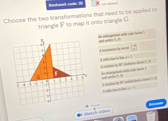 Bookwork code: 3B not allosed
Choose the two transformations that need to be applied to
triangle F to map it onto triangle G.
An enlargement with scale factor 3
and centre (1,0)
A translation by vector beginbmatrix -4 0endbmatrix
A reflection in line z=1
A rotation by 90° cockwise about  1,4
An enlargement with scale factor 2
(7,0)
and centre
A rotation by 90° anticlockwise about (1,0)
A reflection in line z=-1
Answer
Watch video