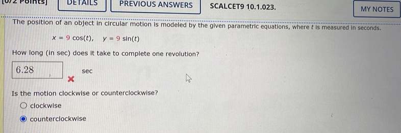 [0/2 Poits] DETAILS PREVIOUS ANSWERS SCALCET9 10.1.023. MY NOTES
The position of an object in circular motion is modeled by the given parametric equations, where t is measured in seconds.
x=9cos (t), y=9sin (t)
How long (in sec) does it take to complete one revolution?
6.28 sec
Is the motion clockwise or counterclockwise?
clockwise
counterclockwise