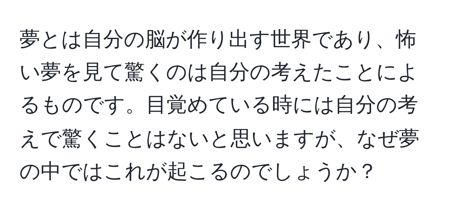 夢とは自分の脳が作り出す世界であり、怖い夢を見て驚くのは自分の考えたことによるものです。目覚めている時には自分の考えで驚くことはないと思いますが、なぜ夢の中ではこれが起こるのでしょうか？