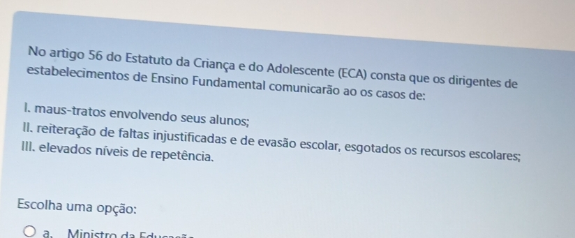 No artigo 56 do Estatuto da Criança e do Adolescente (ECA) consta que os dirigentes de 
estabelecimentos de Ensino Fundamental comunicarão ao os casos de: 
I. maus-tratos envolvendo seus alunos; 
I. reiteração de faltas injustificadas e de evasão escolar, esgotados os recursos escolares; 
III. elevados níveis de repetência. 
Escolha uma opção: