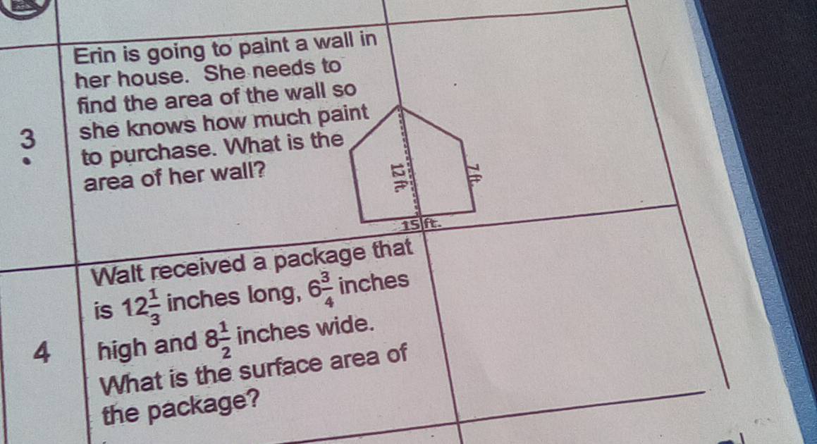 Erin is going to paint a wall in 
her house. She needs to 
find the area of the wall so
3 she knows how much paint 
to purchase. What is the 
area of her wall?
15 ft. 
Walt received a package that 
is 12 1/3  inches long, 6 3/4  inches
4 high and 8 1/2  inches wide. 
What is the surface area of 
the package?