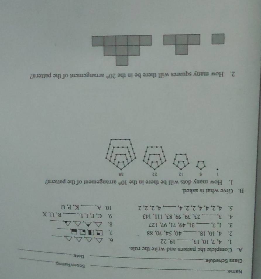 Name:_ 
Score/Rating 
Class Schedule:_ 
Date: 
_ 
A. Complete the pattern and write the rule. 
_ 
1. 4, 7, 10, 13,_ 19, 22 6. 
_ 
2. 4, 10, 18, _ 40, 54, 70, 88 7. 
_ 
_ 
_ 
3. 1, 7, _ 31, 49, 71, 97, 127 8. 
4. 3,_ , 23, 39, 59, 83, 111, 143 9. C, F, I, L, _R, U, X
5. 4, 2, 4, 4, 2, 2, 4, _ 4, 2, 2, 2 10. A,_ K, P, U
B. Give what is asked. 
1. How many dots will be there in the 10^(th) arrangement of the pattern? 
: 5 12
2. How many squares will there be in the 20^(th) arrangement of the pattern?