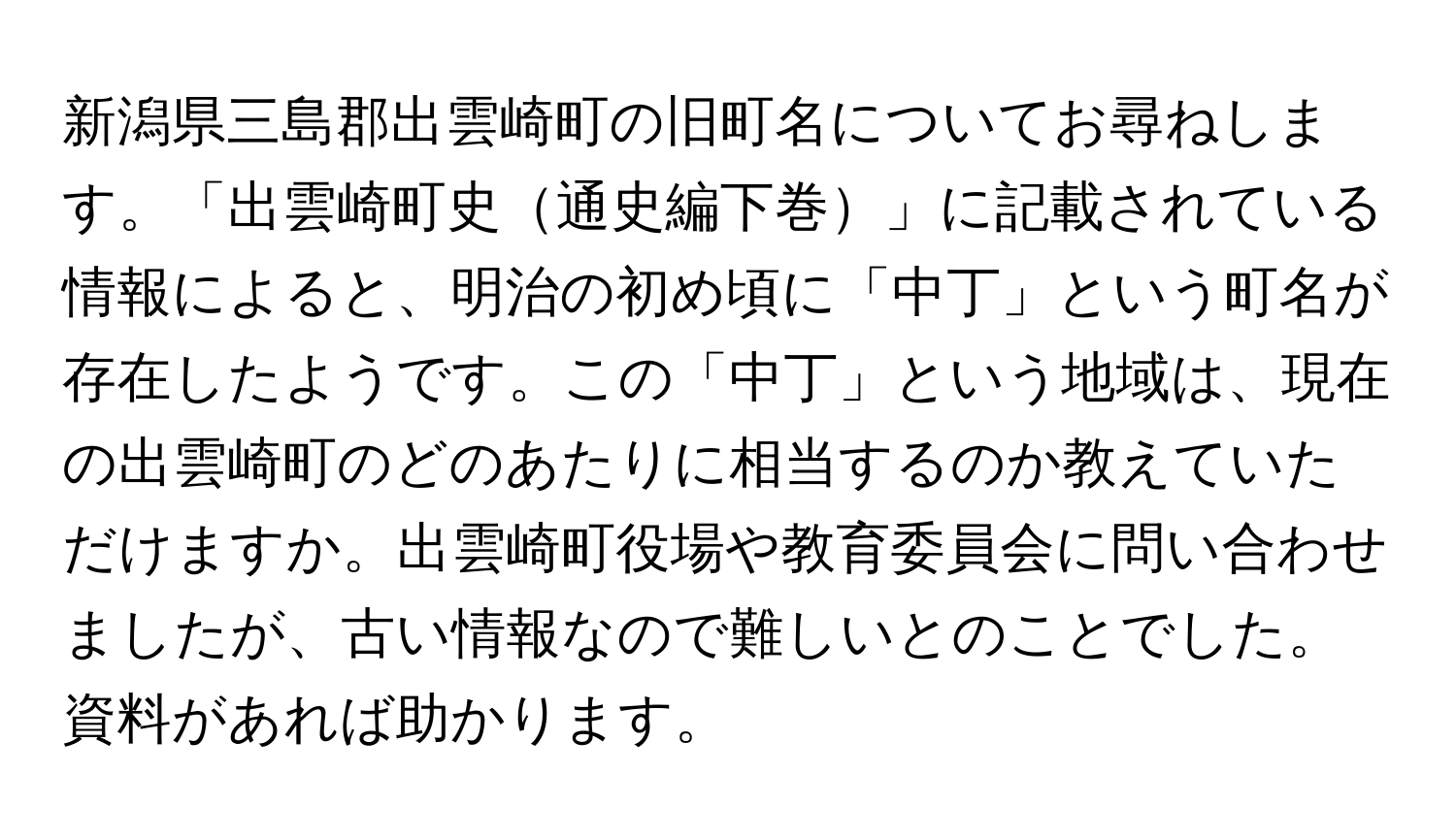 新潟県三島郡出雲崎町の旧町名についてお尋ねします。「出雲崎町史通史編下巻」に記載されている情報によると、明治の初め頃に「中丁」という町名が存在したようです。この「中丁」という地域は、現在の出雲崎町のどのあたりに相当するのか教えていただけますか。出雲崎町役場や教育委員会に問い合わせましたが、古い情報なので難しいとのことでした。資料があれば助かります。