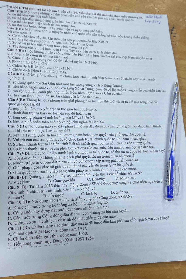 PHẢN I. Thí sinh trả lời từ câu 1 đến câu 24. Mỗi câu hồi thí sinh chỉ chọn một phương án.
Câu 1(B): Một trong những xu thể phát triển chủ yểu của thể giới sau chiến tranh lạnh là
A. xu thể khu vực hoá xuất hiện
B. xu thể đổi đầu căng thắng giữa hai phe (TBCN và XHCN)
C. xu thế lấy phát triển kinh tế làm trọng tâm.
D. xu thể hoà hoãn Đông - Tây xuất hiện và ngày càng phổ biển.
MT cứu nước là
Câu 2(H): Một trong những nguyên nhân chú quan dẫn đến thắng lợi của cuộc kháng chiến chồng
A. Có sự chi viện đầy đủ, kịp thời của hậu phươngmiễn Bắc XHCN.
B. Sự ủng hộ và giúp đỡ to lớn của Liên Xô, Trung Quốc
C. Sự cổ vũ to lớn của phong trào cách mạng thế giới.
D. Tác động của xu thể hoà hoãn Đông Tây và chiến tranh lạnh chẩm dứt.
Câu  3(B): Cuộc kháng chiến chống thực dân Pháp xâm lược lần thứ hai của Việt Nam chuyên sang
giai đoạn tiến công từ sau sự kiện nào?
A. Cuộc chiến đầu trong các đô thị Bắc vĩ tuyển 16 (1946).
B. Phong trào Đồng Khởi.
C. Chiến dịch Biên giới thu đông (1950).
D. Chiến dịch Điện Biên Phủ (1954).
Câu 4(H): Điểm giống nhau giữa chiến lược chiến tranh Việt Nam hoá với chiến lược chiến tranh
đặc biệt là
A. sử dụng quân đội Sải Gòn như một lực lượng xung kích ở Đông Dương.
B. tiền hành ngoại giao con thoi với Liên Xô và Trung Quốc để cô lập cuộc kháng chiến của nhân dân ta..
C. mở rộng chiến tranh phá hoại miền Bắc, xâm lược Lảo và Căm pu chia.
D. dựa vào thực lực quân sự, tài chính của Mĩ để tiến hành.
Câu 5(B): Thắng lợi của phong trào giải phóng dân tộc trên thế giới và sự ra đời của hàng loạt các
quốc gia độc lập đã
A. góp phần làm suy yếu trật tự thế giới hai cực I-an-ta.
B. đánh đầu trật tự hai cực I-an-ta sụp đổ hoàn toàn
C. tăng cường phạm vi ảnh hưởng của Mĩ và Liên Xô
D. làm sụp đỗ hoàn toàn chế độ xã hội chủ nghĩa ở Liên Xô
Câu 6 (H): Nội dung nào sau đây phản ánh đúng đặc điểm của trật tự thể giới mới được hình thành
sau khi trật tự hai cực I-an-ta sụp đô?
A. Mỹ và Trung Quốc là hai siêu cường nắm hoàn toàn quyền chi phối quan hệ quốc tế.
B. Vai trò của các trung tâm, các tổ chức kinh tế, tài chính quốc tễ, khu vực bị suy giảm.
C. Sự hình thành trật tự là tiến trình lịch sử khách quan với sự nổi lên của các cường quốc.
D. Sự hình thành trật tự bị chi phối bởi kết quả của các cuộc đấu tranh giành độc lập dân tộc
Câu 7 (VD): Từ cuộc Chiến tranh lạnh trong quan hệ quốc tế, có thể rút ra được bài học gì sau đây?
A. Đối đầu quân sự không phải là cách giải quyết tối ưu trong quan hệ quốc tế.
B. Muốn tự lực tự cường đất nước chi có con đường tập trung phát triển quân sự.
C. Giải pháp ngoại giao sẽ giải quyết tắt cả các vấn để trong quan hệ quốc tế.
D. Giải quyết các tranh chấp bằng biện pháp liên minh chính trị giữa các nước.
Câu 8 (B): Quốc gia nào sau đây trở thành thành viên thứ 7 của tổ chức ASEAN?
A. Việt Nam B. Cam-pu-chia C. Bru-nây D. Mi-an-ma
Câu 9 (B): Từ năm 2015 đến nay, Cộng đồng ASEAN được xây dựng và phát triển dựa trên 3 tr
cột chính là chính trị - an ninh, văn hóa - xã hội và D. quân sự
A. tiền tệ B. đối ngoại C. kinh tế
Câu 10 (H): Nội dung nào sau đây là triển vọng của Cộng đồng ASEAN?
A. Được các nước trong hệ thống xã hội chủ nghĩa ủng hộ.
B. Công cuộc xây dựng đất nước đạt được nhiều thành tựu.
C. Các nước trong Cộng đồng đều đi theo con đường xã hội chủ nghĩa.
D. Không có sự chênh lệch về trình độ phát triển giữa các nước.
Câu 11 (B): Chiến thắng nào dưới đây của ta đã bước đầu làm phá sản kế hoạch Nava của Pháp?
A. Chiến dịch Việt Bắc thu- đông năm 1947.
B. Chiến dịch Biên giới thu- đông năm 1950.
C. Tiến công chiến lược Đông- Xuân 1953-1954.