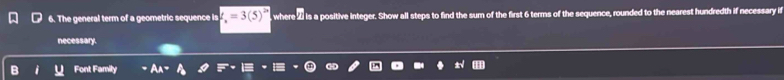 The general term of a geometric sequence is =3(5) , where 2 is a positive integer. Show all steps to find the sum of the first 6 terms of the sequence, rounded to the nearest hundredth if necessary if 
necessary. 
Font Family