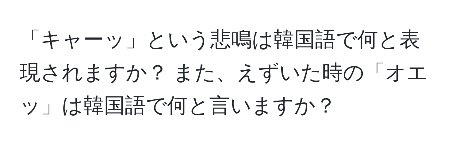 「キャーッ」という悲鳴は韓国語で何と表現されますか？ また、えずいた時の「オエッ」は韓国語で何と言いますか？