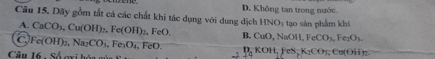 zené. D. Không tan trong nước.
Câu 15. Dãy gồm tất cả các chất khi tác dụng với dung dịch HNO_3 tạo sản phẩm khí
A. CaCO_3, Cu(OH)_2, Fe(OH)_2, ,FeO.
B. CuO, NaOH, FeCO_3, Fe_2O_3.
C. Fe(OH)_2, Na_2CO_3 Fe_3O_4, FeO.
D. KOH, FeS_2K_2CO_3, Cu(OH)_2. 
Câu 16 . Số oxi hóa sửa