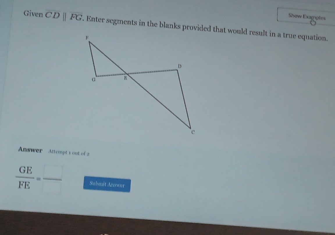 Show Examples 
Given overline CDparallel overline FG
Answer Attempt 1 out of 2
 GE/FE =frac  Submit Answer