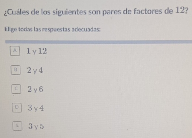 ¿Cuáles de los siguientes son pares de factores de 12?
Elige todas las respuestas adecuadas:
A 1 γ 12
B 2y 4
c 2 y 6
D 3y4
E 3γ5