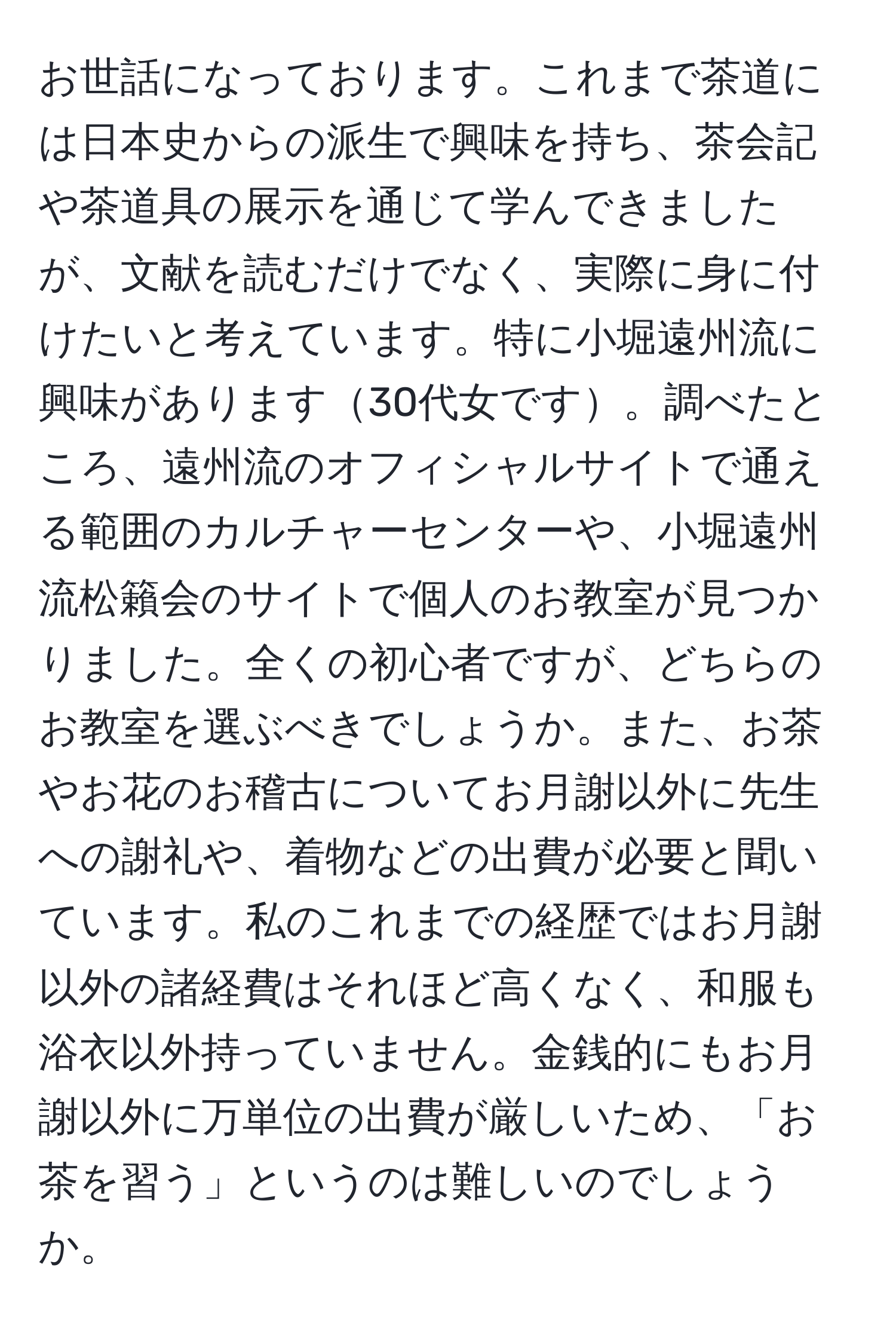 お世話になっております。これまで茶道には日本史からの派生で興味を持ち、茶会記や茶道具の展示を通じて学んできましたが、文献を読むだけでなく、実際に身に付けたいと考えています。特に小堀遠州流に興味があります30代女です。調べたところ、遠州流のオフィシャルサイトで通える範囲のカルチャーセンターや、小堀遠州流松籟会のサイトで個人のお教室が見つかりました。全くの初心者ですが、どちらのお教室を選ぶべきでしょうか。また、お茶やお花のお稽古についてお月謝以外に先生への謝礼や、着物などの出費が必要と聞いています。私のこれまでの経歴ではお月謝以外の諸経費はそれほど高くなく、和服も浴衣以外持っていません。金銭的にもお月謝以外に万単位の出費が厳しいため、「お茶を習う」というのは難しいのでしょうか。