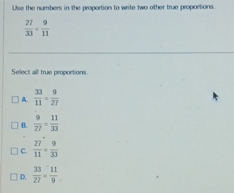 Use the numbers in the proportion to write two other true proportions.
 27/33 = 9/11 
Select all true proportions.
A.  33/11 = 9/27 
B.  9/27 = 11/33 
C.  27/11 = 9/33 
D.  33/27 = 11/9 .