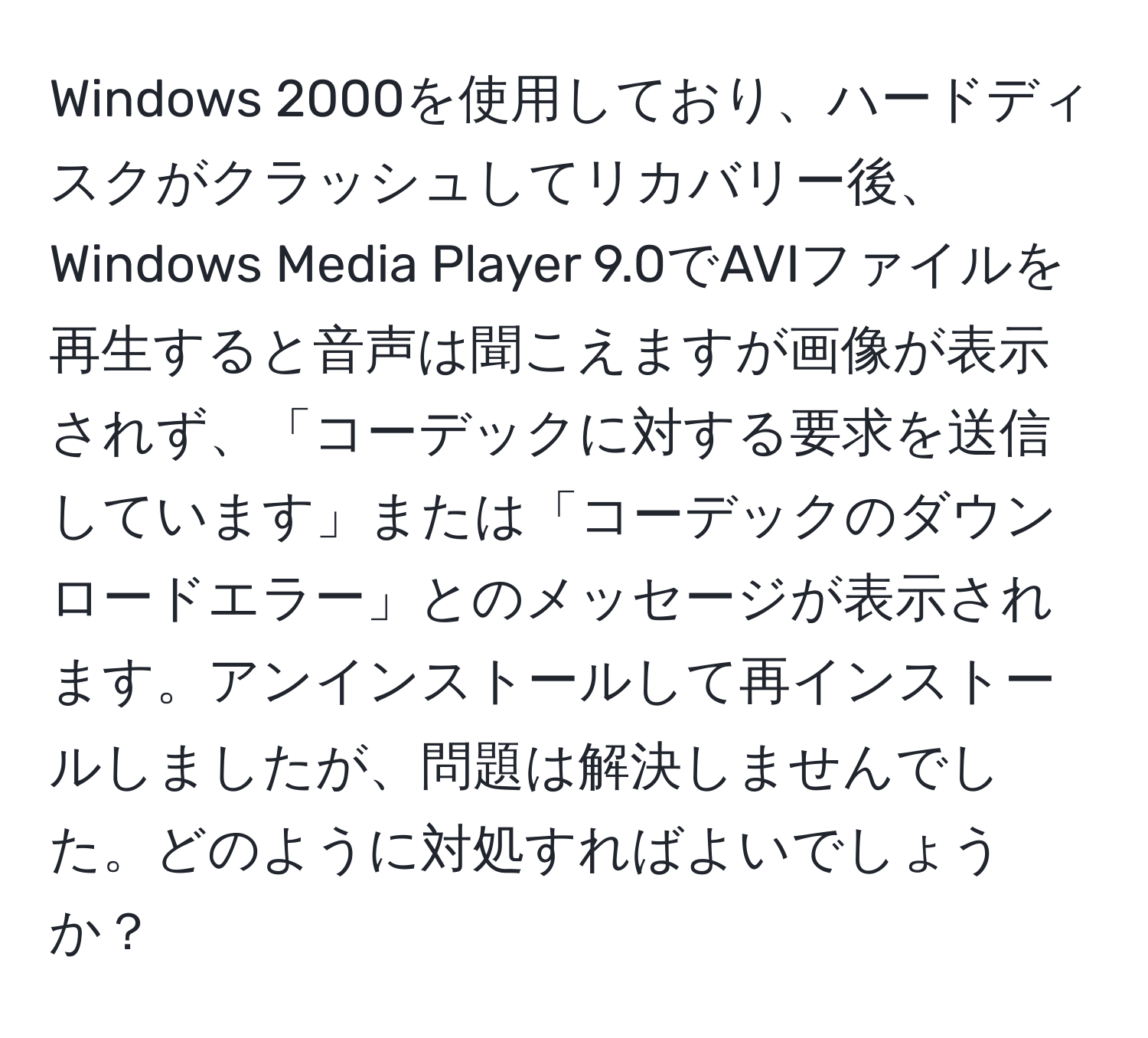 Windows 2000を使用しており、ハードディスクがクラッシュしてリカバリー後、Windows Media Player 9.0でAVIファイルを再生すると音声は聞こえますが画像が表示されず、「コーデックに対する要求を送信しています」または「コーデックのダウンロードエラー」とのメッセージが表示されます。アンインストールして再インストールしましたが、問題は解決しませんでした。どのように対処すればよいでしょうか？