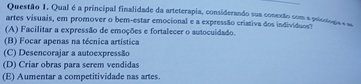 Qual é a principal finalidade da arteterapia, considerando sua conexão com a prieslogia e m
artes visuais, em promover o bem-estar emocional e a expressão criativa dos indivíduos?
(A) Facilitar a expressão de emoções e fortalecer o autocuidado.
(B) Focar apenas na técnica artística
(C) Desencorajar a autoexpressão
(D) Criar obras para serem vendidas
(E) Aumentar a competitividade nas artes.