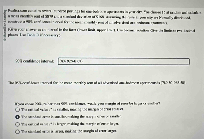 Realtor.com contains several hundred postings for one-bedroom apartments in your city. You choose 16 at random and calculate
a mean monthly rent of $879 and a standard deviation of $168. Assuming the rents in your city are Normally distributed,
construct a 90% confidence interval for the mean monthly rent of all advertised one-bedroom apartments.
(Give your answer as an interval in the form (lower limit, upper limit). Use decimal notation. Give the limits to two decimal
5 places. Use Table D if necessary.)
90% confidence interval: (809.92,948.08 )
The 95% confidence interval for the mean monthly rent of all advertised one-bedroom apartments is (789.50, 968.50) .
If you chose 90%, rather than 95% confidence, would your margin of error be larger or smaller?
The critical value 1* is smaller, making the margin of error smaller.
The standard error is smaller, making the margin of error smaller.
The critical value 1* is larger, making the margin of error larger.
The standard error is larger, making the margin of error larger.